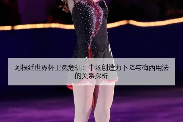 阿根廷世界杯卫冕危机：中场创造力下降与梅西用法的关系探析